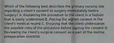 Which of the following best describes the primary nursing role regarding a client's consent to surgery immediately before surgery? A. Explaining the procedure to the client in a fashion that is easily understood B. Placing the signed consent in the client's medical record C. Ensuring that the client understands the possible risks of the procedure before signing the consent D. Reviewing the client's surgical consent as a part of the routine preoperative checklist