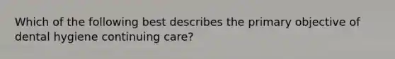 Which of the following best describes the primary objective of dental hygiene continuing care?