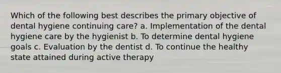 Which of the following best describes the primary objective of dental hygiene continuing care? a. Implementation of the dental hygiene care by the hygienist b. To determine dental hygiene goals c. Evaluation by the dentist d. To continue the healthy state attained during active therapy