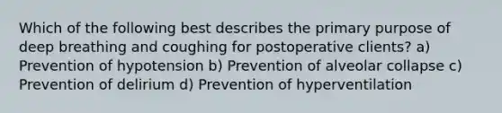 Which of the following best describes the primary purpose of deep breathing and coughing for postoperative clients? a) Prevention of hypotension b) Prevention of alveolar collapse c) Prevention of delirium d) Prevention of hyperventilation