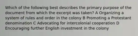 Which of the following best describes the primary purpose of the document from which the excerpt was taken? A Organizing a system of rules and order in the colony B Promoting a Protestant denomination C Advocating for intercolonial cooperation D Encouraging further English investment in the colony