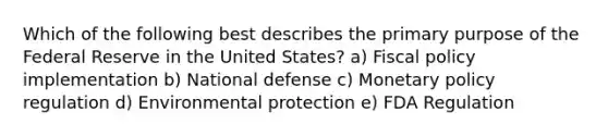 Which of the following best describes the primary purpose of the Federal Reserve in the United States? a) <a href='https://www.questionai.com/knowledge/kPTgdbKdvz-fiscal-policy' class='anchor-knowledge'>fiscal policy</a> implementation b) National defense c) <a href='https://www.questionai.com/knowledge/kEE0G7Llsx-monetary-policy' class='anchor-knowledge'>monetary policy</a> regulation d) Environmental protection e) FDA Regulation