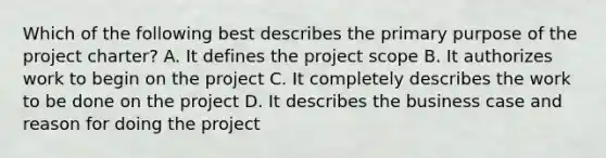 Which of the following best describes the primary purpose of the project charter? A. It defines the project scope B. It authorizes work to begin on the project C. It completely describes the work to be done on the project D. It describes the business case and reason for doing the project