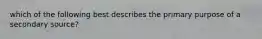 which of the following best describes the primary purpose of a secondary source?