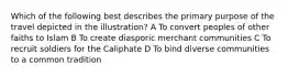Which of the following best describes the primary purpose of the travel depicted in the illustration? A To convert peoples of other faiths to Islam B To create diasporic merchant communities C To recruit soldiers for the Caliphate D To bind diverse communities to a common tradition