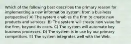 Which of the following best describes the primary reason for implementing a new information system, from a business perspective? A) The system enables the firm to create new products and services. B) The system will create new value for the firm, beyond its costs. C) The system will automate key business processes. D) The system is in use by our primary competitors. E) The system integrates well with the Web.