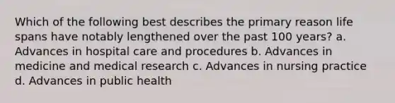 Which of the following best describes the primary reason life spans have notably lengthened over the past 100 years? a. Advances in hospital care and procedures b. Advances in medicine and medical research c. Advances in nursing practice d. Advances in public health