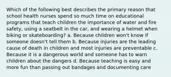 Which of the following best describes the primary reason that school health nurses spend so much time on educational programs that teach children the importance of water and fire safety, using a seatbelt in the car, and wearing a helmet when biking or skateboarding? a. Because children won't know if someone doesn't tell them b. Because injuries are the leading cause of death in children and most injuries are preventable c. Because it is a dangerous world and someone has to warn children about the dangers d. Because teaching is easy and more fun than passing out bandages and documenting care