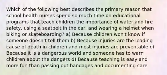 Which of the following best describes the primary reason that school health nurses spend so much time on educational programs that teach children the importance of water and fire safety, using a seatbelt in the car, and wearing a helmet when biking or skateboarding? a) Because children won't know if someone doesn't tell them b) Because injuries are the leading cause of death in children and most injuries are preventable c) Because it is a dangerous world and someone has to warn children about the dangers d) Because teaching is easy and more fun than passing out bandages and documenting care