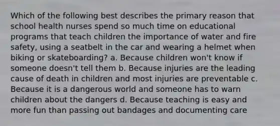 Which of the following best describes the primary reason that school health nurses spend so much time on educational programs that teach children the importance of water and fire safety, using a seatbelt in the car and wearing a helmet when biking or skateboarding? a. Because children won't know if someone doesn't tell them b. Because injuries are the leading cause of death in children and most injuries are preventable c. Because it is a dangerous world and someone has to warn children about the dangers d. Because teaching is easy and more fun than passing out bandages and documenting care