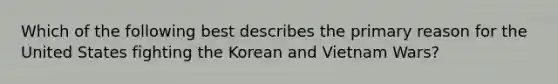 Which of the following best describes the primary reason for the United States fighting the Korean and Vietnam Wars?