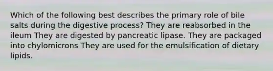 Which of the following best describes the primary role of bile salts during the digestive process? They are reabsorbed in the ileum They are digested by pancreatic lipase. They are packaged into chylomicrons They are used for the emulsification of dietary lipids.