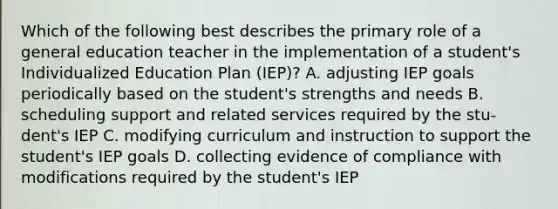 Which of the following best describes the primary role of a general education teacher in the implementation of a student's Individualized Education Plan (IEP)? A. adjusting IEP goals periodically based on the student's strengths and needs B. scheduling support and related services required by the stu- dent's IEP C. modifying curriculum and instruction to support the student's IEP goals D. collecting evidence of compliance with modifications required by the student's IEP