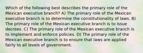 Which of the following best describes the primary role of the Mexican executive branch? A) The primary role of the Mexican executive branch is to determine the constitutionality of laws. B) The primary role of the Mexican executive branch is to issue decrees. C) The primary role of the Mexican executive branch is to implement and enforce policies. D) The primary role of the Mexican executive branch is to ensure that laws are applied fairly to all levels of government.