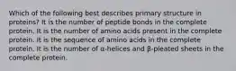 Which of the following best describes primary structure in proteins? It is the number of peptide bonds in the complete protein. It is the number of amino acids present in the complete protein. It is the sequence of amino acids in the complete protein. It is the number of α-helices and β-pleated sheets in the complete protein.