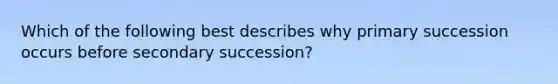 Which of the following best describes why primary succession occurs before secondary succession?