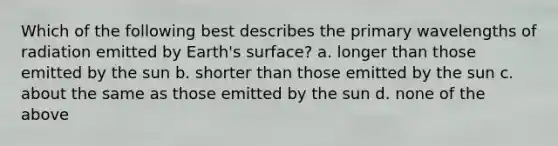 Which of the following best describes the primary wavelengths of radiation emitted by Earth's surface? a. longer than those emitted by the sun b. shorter than those emitted by the sun c. about the same as those emitted by the sun d. none of the above