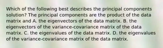 Which of the following best describes the principal components solution? The principal components are the product of the data matrix and A. the eigenvectors of the data matrix. B. the eigenvectors of the variance-covariance matrix of the data matrix. C. the eigenvalues of the data matrix. D. the eigenvalues of the variance-covariance matrix of the data matrix.