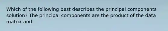 Which of the following best describes the principal components solution? The principal components are the product of the data matrix and