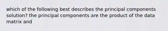 which of the following best describes the principal components solution? the principal components are the product of the data matrix and