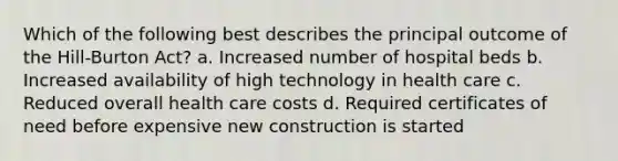 Which of the following best describes the principal outcome of the Hill-Burton Act? a. Increased number of hospital beds b. Increased availability of high technology in health care c. Reduced overall health care costs d. Required certificates of need before expensive new construction is started