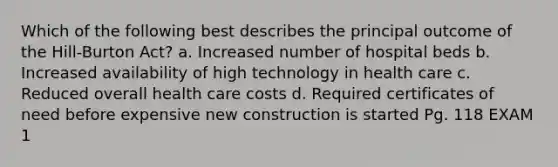 Which of the following best describes the principal outcome of the Hill-Burton Act? a. Increased number of hospital beds b. Increased availability of high technology in health care c. Reduced overall health care costs d. Required certificates of need before expensive new construction is started Pg. 118 EXAM 1