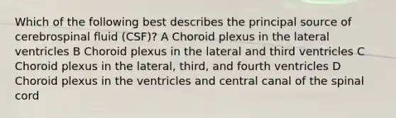 Which of the following best describes the principal source of cerebrospinal fluid (CSF)? A Choroid plexus in the lateral ventricles B Choroid plexus in the lateral and third ventricles C Choroid plexus in the lateral, third, and fourth ventricles D Choroid plexus in the ventricles and central canal of the spinal cord