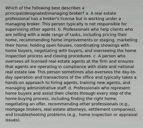 Which of the following best describes a principal/designated/managing broker? a. A real estate professional has a broker's license but is working under a managing broker. This person typically is not responsible for supervising other agents. b. Professionals who help clients who are selling with a wide range of tasks, including pricing their home, recommending home improvements or staging, marketing their home, holding open houses, coordinating showings with home buyers, negotiating with buyers, and overseeing the home inspection process and closing procedures. c. A person who oversees all licensed real estate agents at the firm and ensures that agents are operating in compliance with state and national real estate law. This person sometimes also oversees the day-to-day operation and transactions of the office and typically takes a hands-on approach to hiring agents, training new agents, and managing administrative staff. d. Professionals who represent home buyers and assist their clients through every step of the home-buying process, including finding the right home, negotiating an offer, recommending other professionals (e.g., mortgage brokers, real estate attorneys, settlement companies), and troubleshooting problems (e.g., home inspection or appraisal issues).