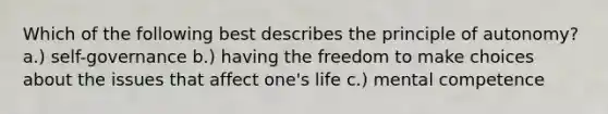 Which of the following best describes the principle of autonomy? a.) self-governance b.) having the freedom to make choices about the issues that affect one's life c.) mental competence