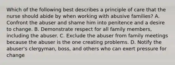 Which of the following best describes a principle of care that the nurse should abide by when working with abusive families? A. Confront the abuser and shame him into penitence and a desire to change. B. Demonstrate respect for all family members, including the abuser. C. Exclude the abuser from family meetings because the abuser is the one creating problems. D. Notify the abuser's clergyman, boss, and others who can exert pressure for change