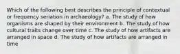 Which of the following best describes the principle of contextual or frequency seriation in archaeology? a. The study of how organisms are shaped by their environment b. The study of how cultural traits change over time c. The study of how artifacts are arranged in space d. The study of how artifacts are arranged in time