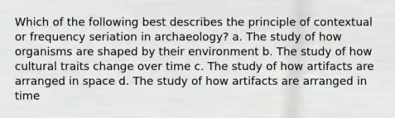 Which of the following best describes the principle of contextual or frequency seriation in archaeology? a. The study of how organisms are shaped by their environment b. The study of how cultural traits change over time c. The study of how artifacts are arranged in space d. The study of how artifacts are arranged in time