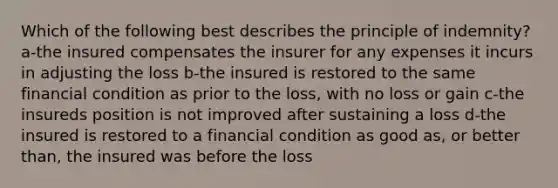 Which of the following best describes the principle of indemnity? a-the insured compensates the insurer for any expenses it incurs in adjusting the loss b-the insured is restored to the same financial condition as prior to the loss, with no loss or gain c-the insureds position is not improved after sustaining a loss d-the insured is restored to a financial condition as good as, or better than, the insured was before the loss