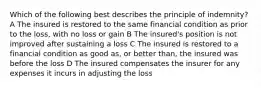 Which of the following best describes the principle of indemnity? A The insured is restored to the same financial condition as prior to the loss, with no loss or gain B The insured's position is not improved after sustaining a loss C The insured is restored to a financial condition as good as, or better than, the insured was before the loss D The insured compensates the insurer for any expenses it incurs in adjusting the loss