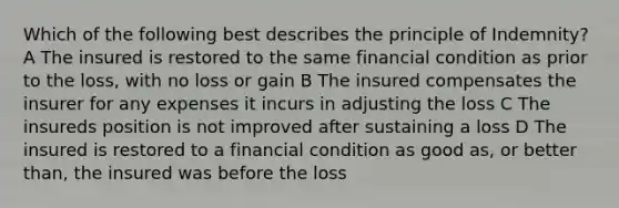 Which of the following best describes the principle of Indemnity? A The insured is restored to the same financial condition as prior to the loss, with no loss or gain B The insured compensates the insurer for any expenses it incurs in adjusting the loss C The insureds position is not improved after sustaining a loss D The insured is restored to a financial condition as good as, or better than, the insured was before the loss