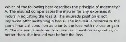 Which of the following best describes the principle of Indemnity? A. The insured compensates the insurer for any expenses it incurs in adjusting the loss B. The insureds position is not improved after sustaining a loss C. The insured is restored to the same financial condition as prior to the loss, with no loss or gain D. The insured is restored to a financial condition as good as, or better than, the insured was before the loss