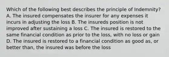 Which of the following best describes the principle of Indemnity? A. The insured compensates the insurer for any expenses it incurs in adjusting the loss B. The insureds position is not improved after sustaining a loss C. The insured is restored to the same financial condition as prior to the loss, with no loss or gain D. The insured is restored to a financial condition as good as, or better than, the insured was before the loss