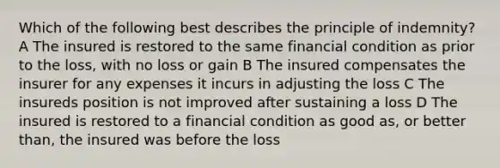 Which of the following best describes the principle of indemnity? A The insured is restored to the same financial condition as prior to the loss, with no loss or gain B The insured compensates the insurer for any expenses it incurs in adjusting the loss C The insureds position is not improved after sustaining a loss D The insured is restored to a financial condition as good as, or better than, the insured was before the loss