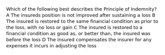 Which of the following best describes the Principle of Indemnity? A The insureds position is not improved after sustaining a loss B The insured is restored to the same financial condition as prior to the loss, with no loss or gain C The insured is restored to a financial condition as good as, or better than, the insured was before the loss D The insured compensates the insurer for any expenses it incurs in adjusting the loss