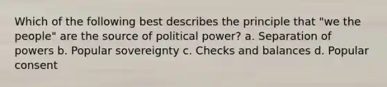 Which of the following best describes the principle that "we the people" are the source of political power? a. Separation of powers b. Popular sovereignty c. Checks and balances d. Popular consent