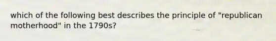 which of the following best describes the principle of "republican motherhood" in the 1790s?