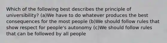 Which of the following best describes the principle of universibility? (a)We have to do whatever produces the best consequences for the most people (b)We should follow rules that show respect for people's autonomy (c)We should follow rules that can be followed by all people