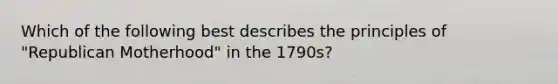 Which of the following best describes the principles of "Republican Motherhood" in the 1790s?