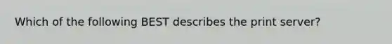 Which of the following BEST describes the print server?