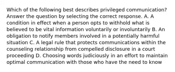 Which of the following best describes privileged communication? Answer the question by selecting the correct response. A. A condition in effect when a person opts to withhold what is believed to be vital information voluntarily or involuntarily B. An obligation to notify members involved in a potentially harmful situation C. A legal rule that protects communications within the counseling relationship from compelled disclosure in a court proceeding D. Choosing words judiciously in an effort to maintain optimal communication with those who have the need to know