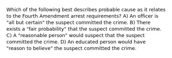 Which of the following best describes probable cause as it relates to the Fourth Amendment arrest requirements? A) An officer is "all but certain" the suspect committed the crime. B) There exists a "fair probability" that the suspect committed the crime. C) A "reasonable person" would suspect that the suspect committed the crime. D) An educated person would have "reason to believe" the suspect committed the crime.