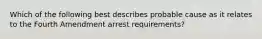 Which of the following best describes probable cause as it relates to the Fourth Amendment arrest requirements?