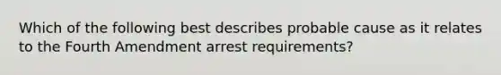 Which of the following best describes probable cause as it relates to the Fourth Amendment arrest requirements?