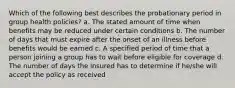 Which of the following best describes the probationary period in group health policies? a. The stated amount of time when benefits may be reduced under certain conditions b. The number of days that must expire after the onset of an illness before benefits would be earned c. A specified period of time that a person joining a group has to wait before eligible for coverage d. The number of days the insured has to determine if he/she will accept the policy as received