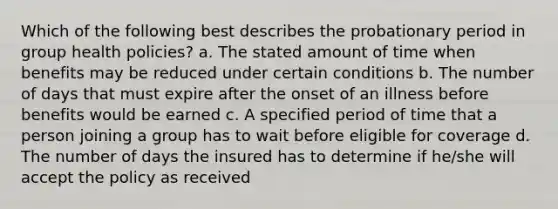 Which of the following best describes the probationary period in group health policies? a. The stated amount of time when benefits may be reduced under certain conditions b. The number of days that must expire after the onset of an illness before benefits would be earned c. A specified period of time that a person joining a group has to wait before eligible for coverage d. The number of days the insured has to determine if he/she will accept the policy as received